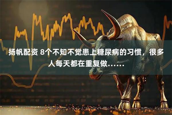 扬帆配资 8个不知不觉患上糖尿病的习惯，很多人每天都在重复做……