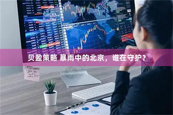 贝盈策略 暴雨中的北京，谁在守护？