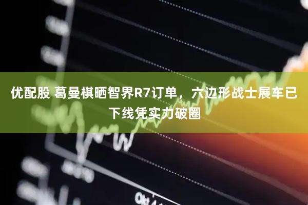 优配股 葛曼棋晒智界R7订单，六边形战士展车已下线凭实力破圈