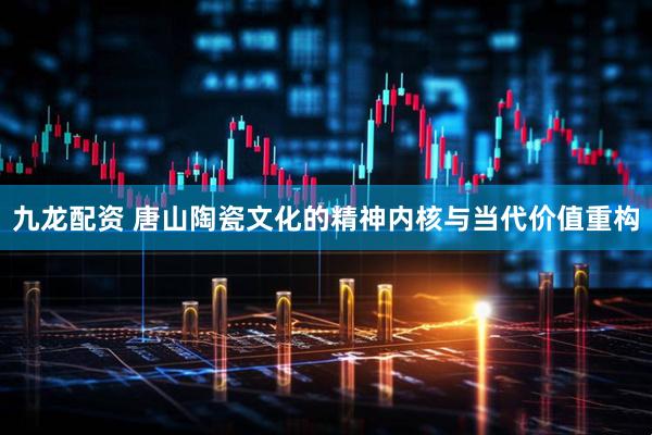 九龙配资 唐山陶瓷文化的精神内核与当代价值重构