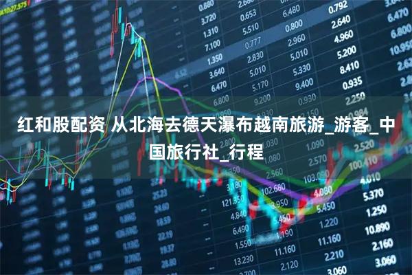 红和股配资 从北海去德天瀑布越南旅游_游客_中国旅行社_行程