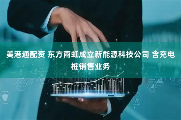 美港通配资 东方雨虹成立新能源科技公司 含充电桩销售业务