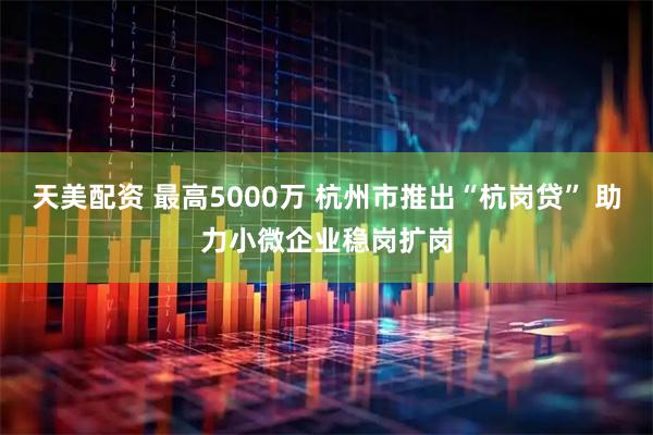 天美配资 最高5000万 杭州市推出“杭岗贷” 助力小微企业稳岗扩岗