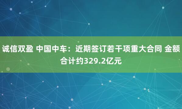 诚信双盈 中国中车：近期签订若干项重大合同 金额合计约329.2亿元