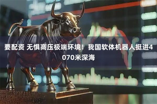 要配资 无惧高压极端环境！我国软体机器人挺进4070米深海