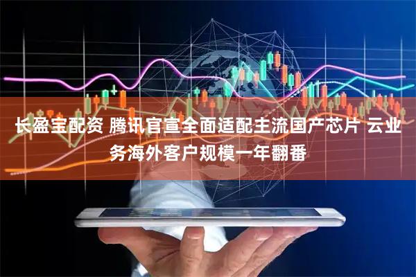 长盈宝配资 腾讯官宣全面适配主流国产芯片 云业务海外客户规模一年翻番