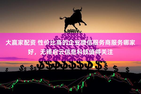 大赢家配资 性价比高的企业微信服务商服务哪家好，无锡启云信息科技值得关注