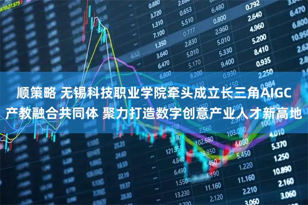 顺策略 无锡科技职业学院牵头成立长三角AIGC产教融合共同体 聚力打造数字创意产业人才新高地