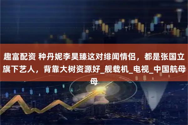 趣富配资 种丹妮李昊臻这对绯闻情侣，都是张国立旗下艺人，背靠大树资源好_舰载机_电视_中国航母