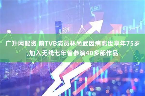广升网配资 前TVB演员林尚武因病离世享年75岁,加入无线七年曾参演40多部作品