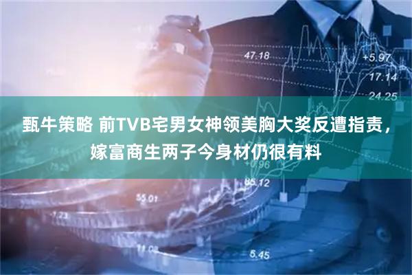 甄牛策略 前TVB宅男女神领美胸大奖反遭指责，嫁富商生两子今身材仍很有料