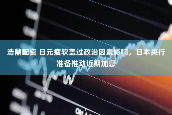 浩鼎配资 日元疲软盖过政治因素影响，日本央行准备推动近期加息