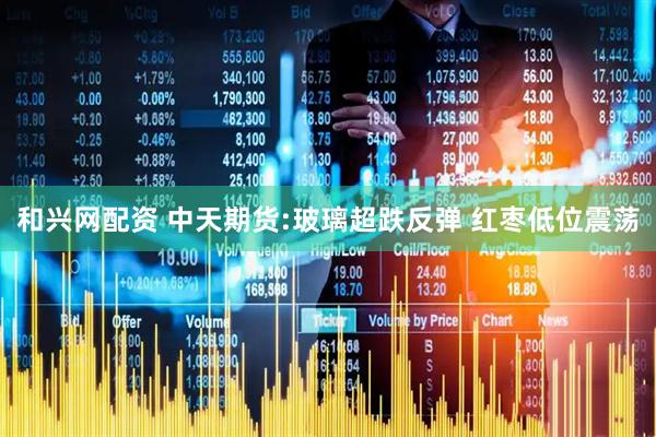 和兴网配资 中天期货:玻璃超跌反弹 红枣低位震荡