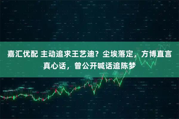 嘉汇优配 主动追求王艺迪？尘埃落定，方博直言真心话，曾公开喊话追陈梦
