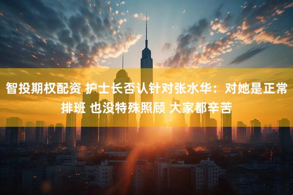 智投期权配资 护士长否认针对张水华：对她是正常排班 也没特殊照顾 大家都辛苦